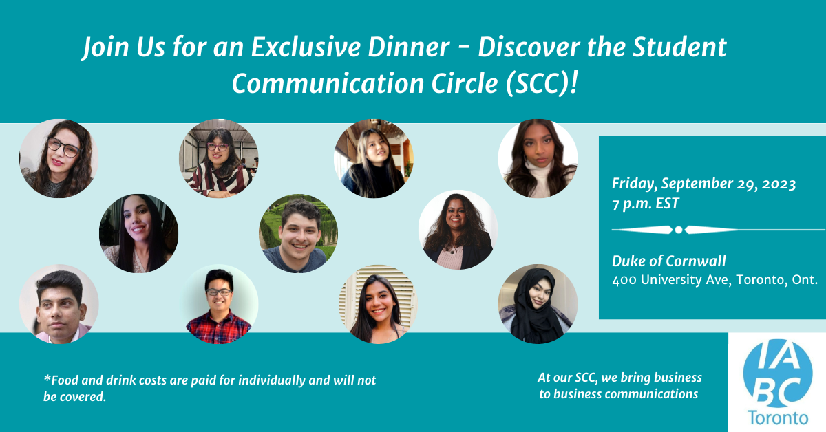 A teal promotional graphic featuring the headshots of all the current Student Communication Circle members. The text on the graphic reads, "Join us for an exclusive dinner - Discover the Student Communication Circle (SCC). Friday, September 29, 2023 at 7 p.m. EST. Duke of Cornwall, 400 University Avenue, Toronto, Ont. Note: Food and drink costs are paid for individually and will not be covered. At our SCC, we bring business to business communications." The blue IABC/Toronto logo sits in the bottom right corner.