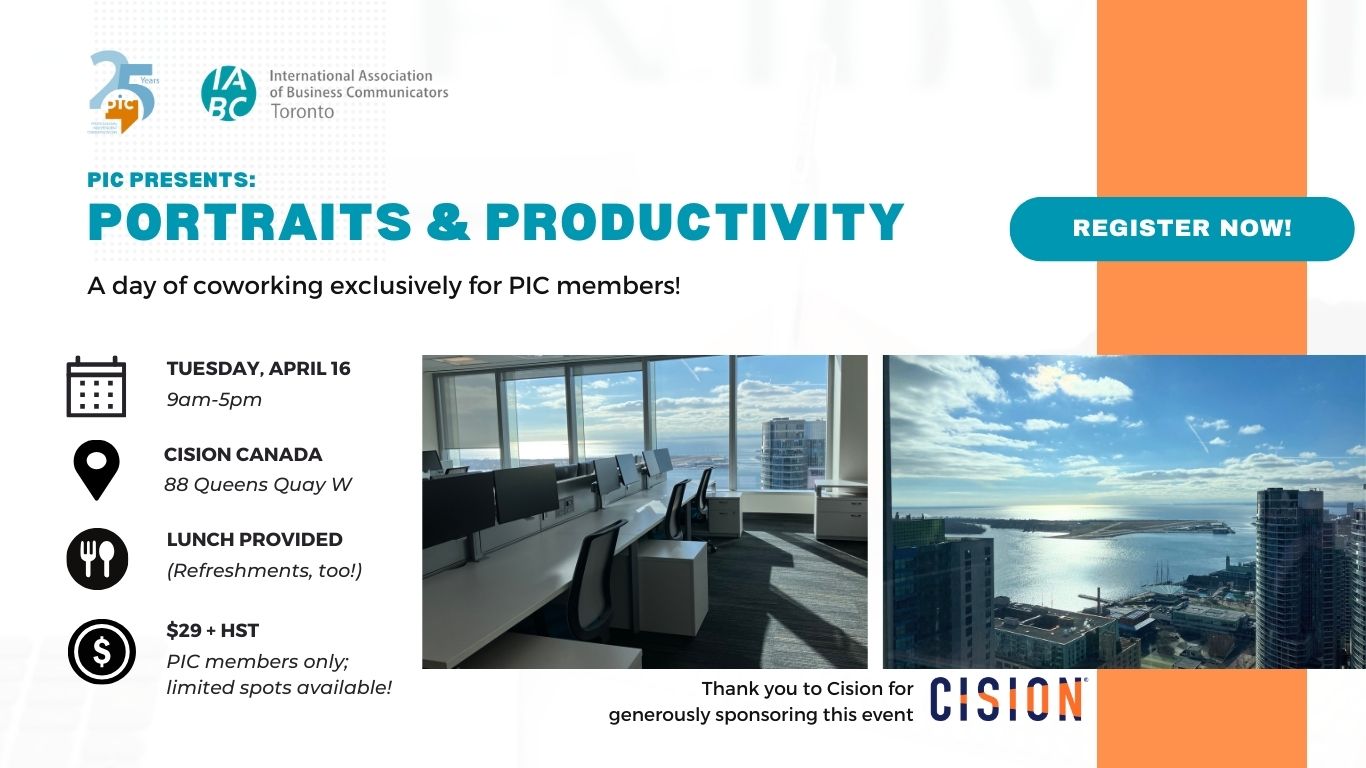 On a white background, reads the text,”PIC Presents: Portraits and Productivity. A day of coworking exclusively for PIC members. Tuesday, April 16, 9 am - 5 pm, Cision Canada, 88 Queens Quay West, Lunch provided, refreshments too, $29 + HST, PIC members only; limited spots available. Thank you to Cision for generously sponsoring this event.” On the top left are the 25 year anniversary logo of PIC and teal logo of IABC/Toronto. On the bottom right is the logo of Cision. On the right is a photo of a workspace, overseeing a harbour front with sunlight pouring in.