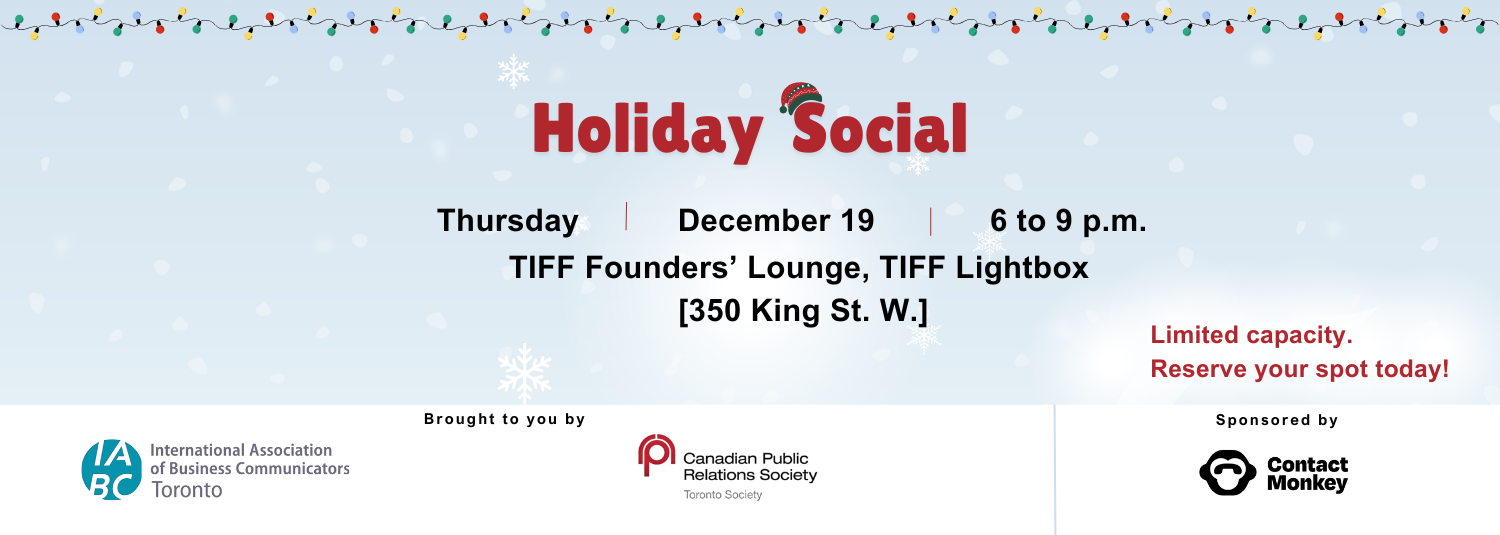 A festive graphic featuring a winter-themed background, scattered snowflakes, and a string of colourful lights along the top. Bold text in festive red reads: "Holiday Social" with a winter hat adorning the letter ‘S.’ Below that, the text reads: Thursday, December 19, 6 to 9 p.m., at TIFF Founders’ Lounge, TIFF Lightbox [350 King St. W.]. Limited capacity, reserve your spot today. The logos of organizers IABC/Toronto and Canadian Public Relations Society (CPRS) Toronto Society and sponsor ContactMonkey line the bottom of the graphic.