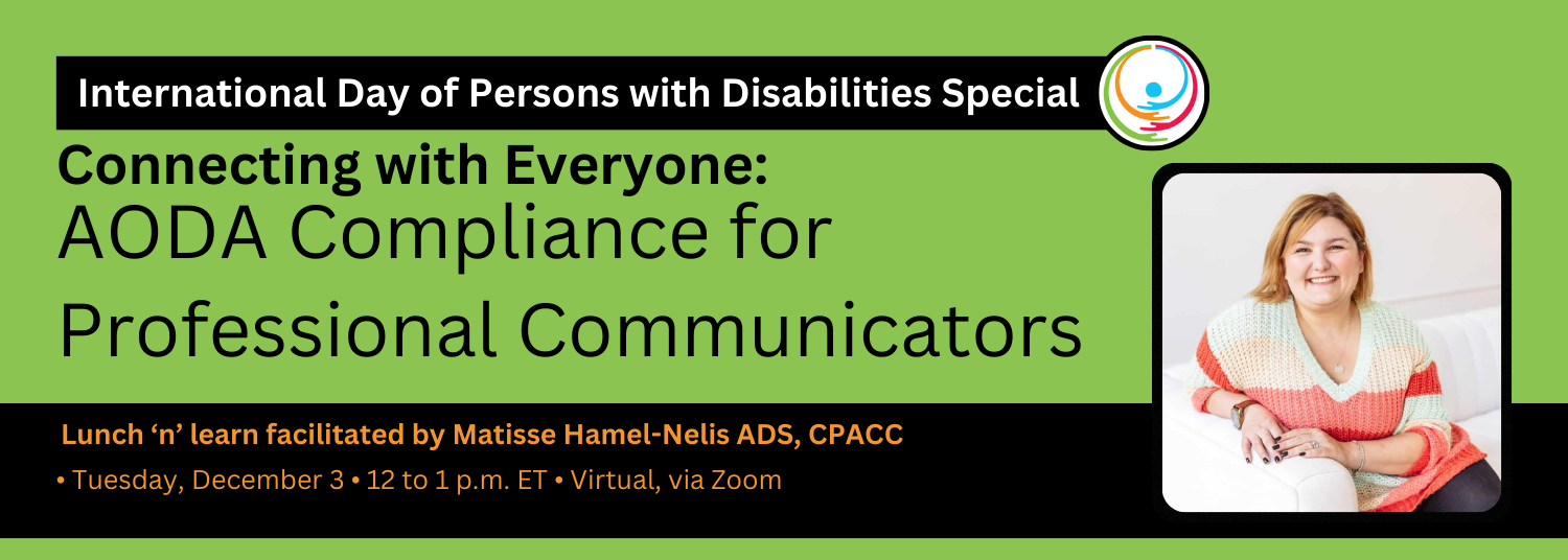 Graphic in the United Nations’ colours for International Day for Persons with Disabilities. Text reads: International Day of Persons with Disabilities Special. Connecting with Everyone: AODA Compliance for Professional Communicators. Lunch and Learn: Tuesday, December 3, 12 to 1 p.m. ET, virtual, via Zoom. Photo of Matis Hamel-Nelis ADS, CPACC (she/her), Matisse Nelis Consulting. United Nations’ icon of the day, and logo of IABC Toronto.